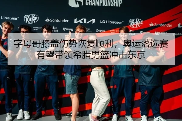 字母哥膝盖伤势恢复顺利，奥运落选赛有望带领希腊男篮冲击东京